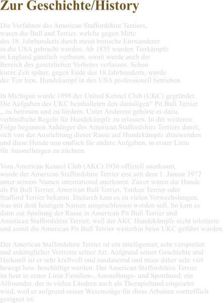 Zur Geschichte/History  Die Vorfahren des American Staffordshire Terriers,  waren die Bull and Terrier, welche gegen Mitte  des 18. Jahrhunderts durch meist britische Einwanderer  in die USA gebracht wurden. Ab 1835 wurden Tierkmpfe  in England gnzlich verboten, somit wurde auch der  Bereich des gesetzlichen Verbotes verlassen. Schon  kurze Zeit spter, gegen Ende des 18.Jahrhunderts, wurde  der Tier bzw. Hundekampf in den USA professionell betrieben.  In Michigan wurde 1898 der United Kennel Club (UKC) gegrndet.  Die Aufgaben des UKC beinhalteten den damaligen Pit Bull Terrier   zu betreuen und zu frdern. Unter Anderem gehrte es dazu,  verbindliche Regeln fr Hundekmpfe zu erlassen. In der weiteren  Folge begannen Anhnger des American Staffordshire Terriers damit,  sich von der Ausrichtung dieser Rasse auf Hundekmpfe abzuwenden  und diese Hunde nun endlich fr andere Aufgaben, in erster Linie  fr Ausstellungen zu zchten.    Vom American Kennel Club (AKC) 1936 offiziell anerkannt,  wurde der American Staffordshire Terrier erst seit dem 1. Januar 1972  unter seinem Namen international anerkannt. Zuvor waren die Hunde  als Pit Bull Terrier, American Bull Terrier, Yankee Terrier oder  Stafford Terrier bekannt. Dadurch kam es zu vielen Verwechslungen,  was mit dem heutigen Namen ausgeschlossen werden soll. So kam es  dann zur Spaltung der Rasse in American Pit Bull Terrier und  American Staffordshire Terrier, weil der AKC Hundekmpfe nicht tolerierte  und somit die American Pit Bull Terrier weiterhin beim UKC gefhrt wurden.  Der American Staffordshire Terrier ist ein intelligenter, sehr verspielter  und anhnglicher Vertreter seiner Art. Aufgrund seiner Geschichte und  Herkunft ist er sehr kraftvoll und ausdauernd und muss daher sehr viel  bewegt bzw. beschftigt werden. Der American Staffordshire Terrier  ist heut in erster Linie Familien-, Ausstellungs- und Sporthund, ein  Allrounder, der in vielen Lndern auch als Therapiehund eingesetzt  wird, weil er aufgrund seiner Wesenszge fr diese Arbeiten vortrefflich  geeignet ist.