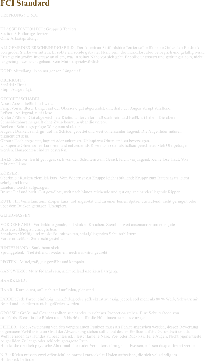 FCI Standard  URSPRUNG : U.S.A.   KLASSIFIKATION FCI : Gruppe 3 Terriers. Sektion 3 Bullartige Terrier. Ohne Arbeitsprfung.  ALLGEMEINES ERSCHEINUNGSBILD : Der American Staffordshire Terrier sollte fr seine Gre den Eindruck  von groer Strke vermitteln. Er sollte ein solide gebauter Hund sein, der muskuls, aber beweglich und gefllig wirkt.  Er zeigt ein groes Interesse an allem, was in seiner Nhe vor sich geht. Er sollte untersetzt und gedrungen sein, nicht  langbeinig oder leicht gebaut. Sein Mut ist sprichwrtlich.  KOPF: Mittellang, in seiner ganzen Lnge tief.  OBERKOPF :  Schdel : Breit. Stop : Ausgeprgt.  GESICHTSSCHDEL :  Nase : Ausschlielich schwarz. Fang :Von mittlerer Lnge, auf der Oberseite gut abgerundet, unterhalb der Augen abrupt abfallend. Lefzen : Anliegend, nicht lose. Kiefer / Zhne : Gut abgezeichnete Kiefer. Unterkiefer mu stark sein und Beikraft haben. Die obere  Schneidezahnreihe greift ohne Zwischenraum ber die untere. Backen : Sehr ausgeprgte Wangenmuskulatur. Augen : Dunkel, rund, gut tief im Schdel gebettet und weit voneinander liegend. Die Augenlider mssen  pigmentiert sein. Ohren : Hoch angesetzt, kupiert oder unkupiert. Unkupierte Ohren sind zu bevorzugen.  Unkupierte Ohren sollen kurz sein und entweder als Rosen Ohr oder als halbaufgerichtetes Steh Ohr getragen  werden. Hngeohren sind zu bestrafen.  HALS : Schwer, leicht gebogen, sich von den Schultern zum Genick leicht verjngend. Keine lose Haut. Von  mittlerer Lnge.  KRPER : Oberlinie : Rcken ziemlich kurz. Vom Widerrist zur Kruppe leicht abfallend; Kruppe zum Rutenansatz leicht  schrg und kurz. Lenden : Leicht aufgezogen. Brust : Tief und breit. Gut gewlbte, weit nach hinten reichende und gut eng aneinander liegende Rippen.  RUTE : Im Verhltnis zum Krper kurz, tief angesetzt und zu einer feinen Spitzer auslaufend; nicht geringelt oder  ber dem Rcken getragen. Unkupiert.  GLIEDMASSEN   VORDERHAND : Vorderlufe gerade, mit starken Knochen. Ziemlich weit auseinander um eine gute  Brustausbildung zu ermglichen. Schultern : Krftig und muskuls, mit weiten, schrgliegenden Schulterblttern. Vordermittelfub : Senkrecht gestellt.  HINTERHAND : Stark bemuskelt. Sprunggelenk : Tiefstehend , weder ein-noch auswrts gedreht.  PFOTEN : Mittelgro, gut gewlbt und kompakt.  GANGWERK : Muss federnd sein, nicht rollend und kein Passgang.  HAARKLEID :  HAAR : Kurz, dicht, soll sich steif anfhlen, glnzend.  FARBE : Jede Farbe, einfarbig, mehrfarbig oder gefleckt ist zulssig, jedoch soll mehr als 80 % Wei, Schwarz mit  Brand und leberfarben nicht gefrdert werden.  GRSSE : Gre und Gewicht sollten zueinander in richtiger Proportion stehen. Eine Schulterhhe von  ca. 46 bis 48 cm fr die Rden und 43 bis 46 cm fr die Hndinnen ist zu bevorzugen.  FEHLER : Jede Abweichung von den vorgenannten Punkten muss als Fehler angesehen werden, dessen Bewertung  in genauem Verhltnis zum Grad der Abweichung stehen sollte und dessen Einfluss auf die Gesundheit und das  Wohlbefinden des Hundes zu beachten ist. Fleischfarbene Nase. Vor- oder Rckbiss.Helle Augen. Nicht pigmentierte  Augenlider. Zu lange oder schlecht getragene Rute. Hunde, die deutlich physische Abnormalitten oder Verhaltensstrungen aufweisen, mssen disqualifiziert werden.  N.B. : Rden mssen zwei offensichtlich normal entwickelte Hoden aufweisen, die sich vollstndig im  Hodensack befinden